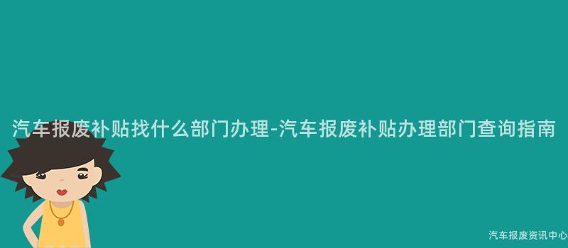 汽车报废补贴找什么部门办理-汽车报废补贴办理部门查询指南