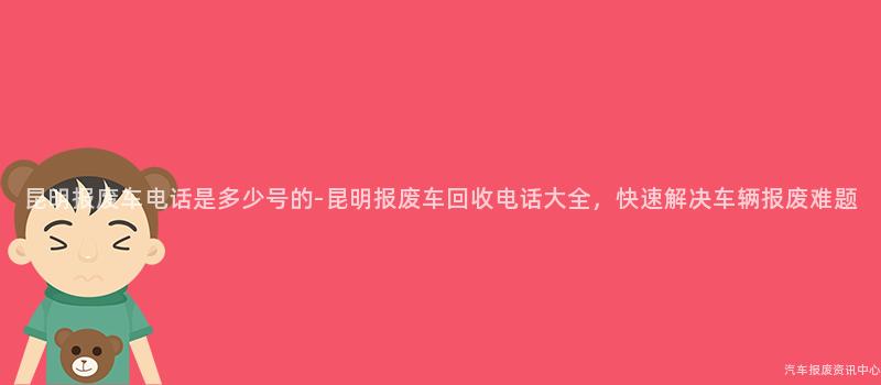 昆明报废车电话是多少号的-昆明报废车回收电话大全，快速解决车辆报废难题