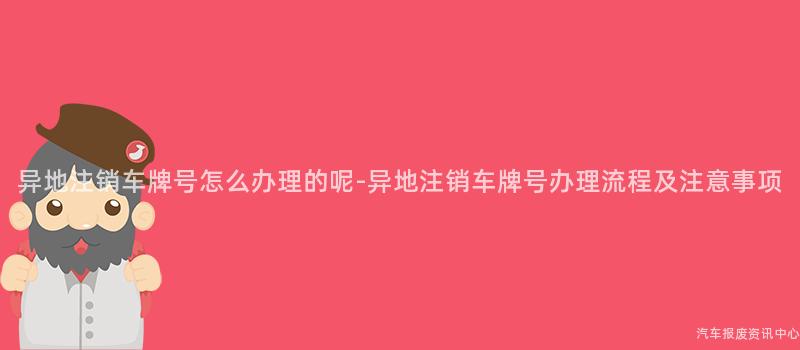 异地注销车牌号怎么办理的呢-异地注销车牌号办理流程及注意事项