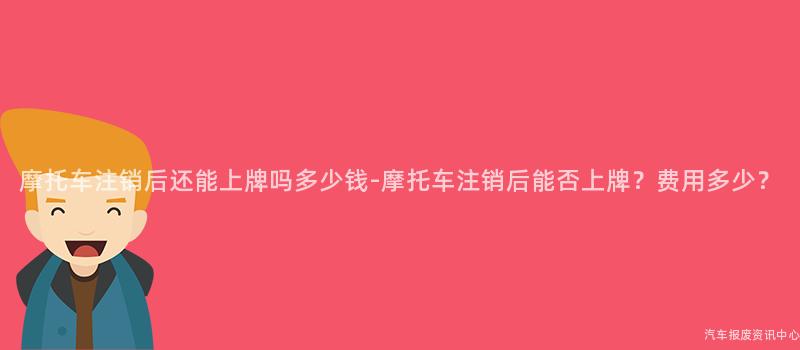 摩托车注销后还能上牌吗多少钱-摩托车注销后能否上牌？费用多少？