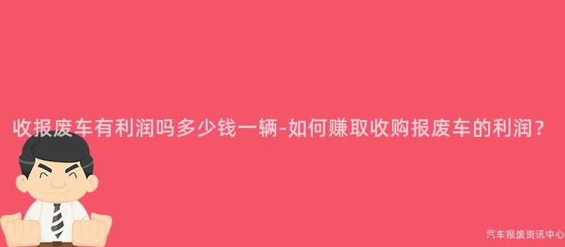 收报废车有利润吗多少钱一辆-如何赚取收购报废车的利润？