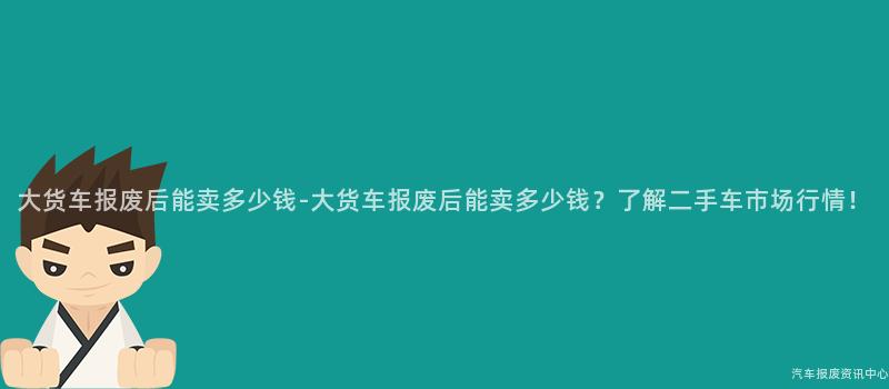 大货车报废后能卖多少钱-大货车报废后能卖多少钱？了解二手车市场行情！