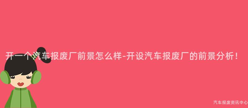 开一个汽车报废厂前景怎么样-开设汽车报废厂的前景分析！