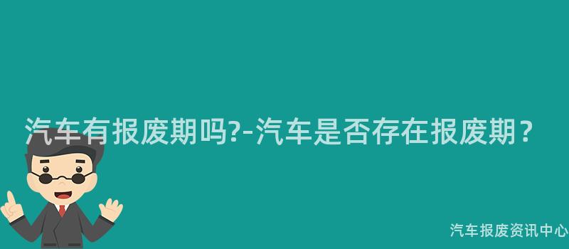 汽车有报废期吗?-汽车是否存在报废期？
