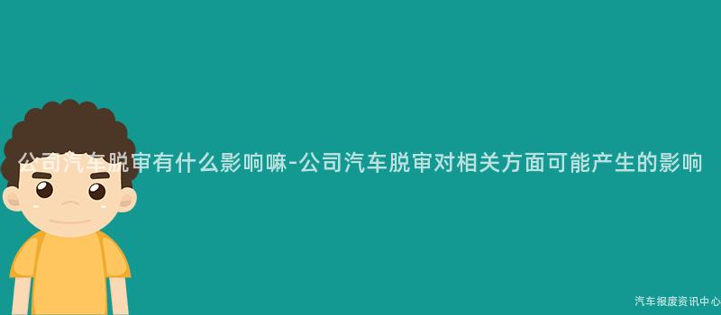 公司汽车脱审有什么影响嘛-公司汽车脱审对相关方面可能产生的影响