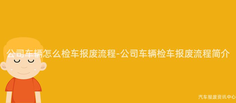 公司车辆怎么检车报废流程-公司车辆检车报废流程简介