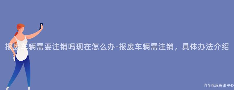 报废车辆需要注销吗现在怎么办-报废车辆需注销，具体办法介绍