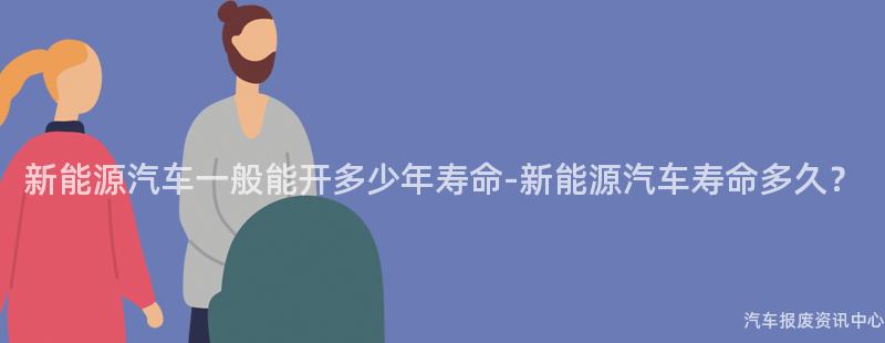新能源汽车一般能开多少年寿命-新能源汽车寿命多久？
