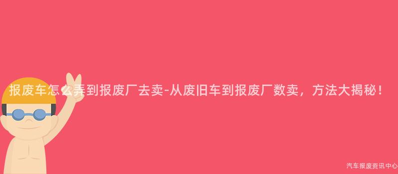 报废车怎么弄到报废厂去卖-从废旧车到报废厂数卖，方法大揭秘！