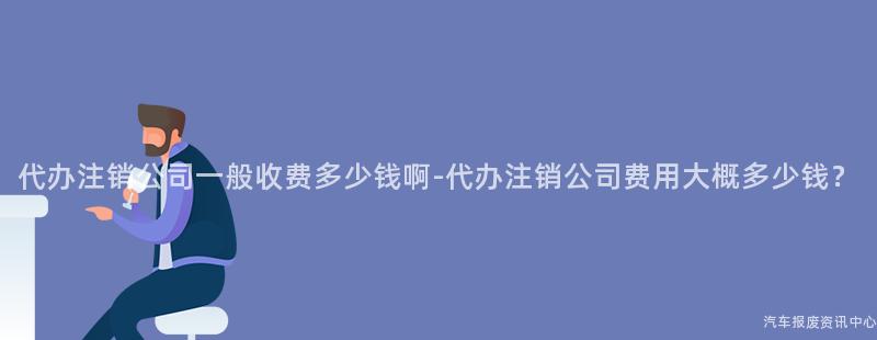 代办注销公司一般收费多少钱啊-代办注销公司费用大概多少钱？