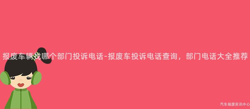 报废车辆找哪个部门投诉电话-报废车投诉电话查询，部门电话大全推荐