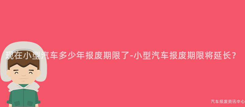 现在小型汽车多少年报废期限了-小型汽车报废期限将延长？