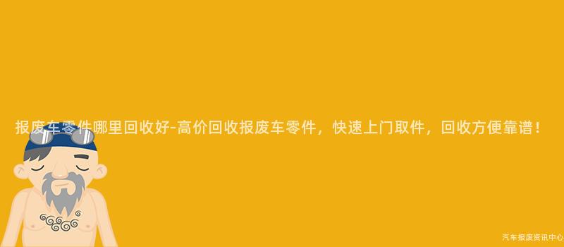 报废车零件哪里回收好-高价回收报废车零件，快速上门取件，回收方便靠谱！