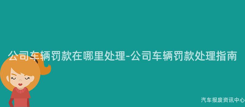 公司车辆罚款在哪里处理-公司车辆罚款处理指南