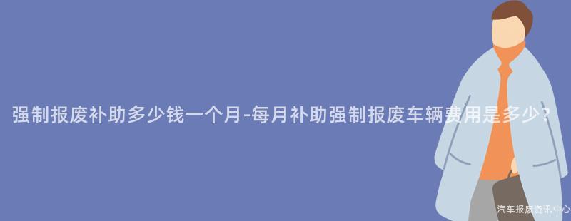 强制报废补助多少钱一个月-每月补助强制报废车辆费用是多少？