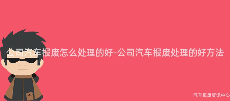 公司汽车报废怎么处理的好-公司汽车报废处理的好方法