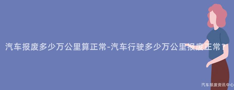 汽车报废多少万公里算正常-汽车行驶多少万公里报废正常？