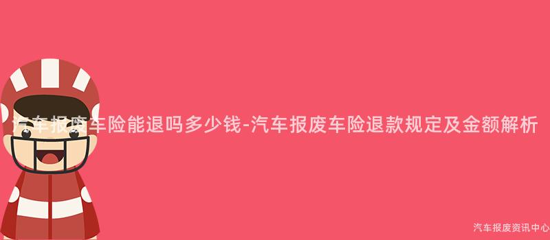 汽车报废车险能退吗多少钱-汽车报废车险退款规定及金额解析