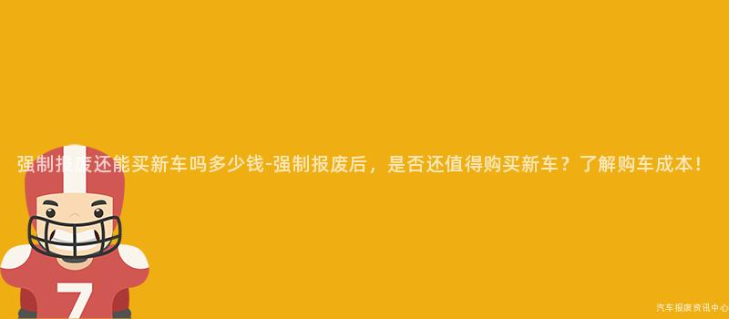 强制报废还能买新车吗多少钱-强制报废后，是否还值得购买新车？了解购车成本！