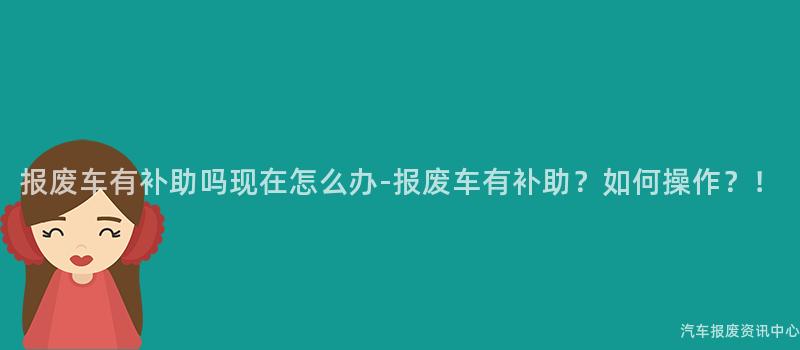 报废车有补助吗现在怎么办-报废车有补助？如何操作？！