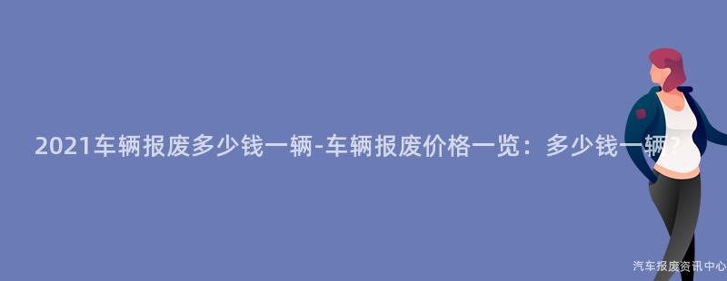 2021车辆报废多少钱一辆-车辆报废价格一览：多少钱一辆？