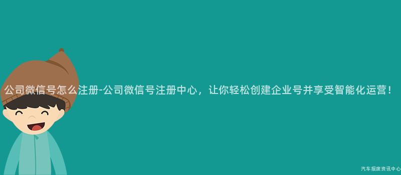 公司微信号怎么注册-公司微信号注册中心，让你轻松创建企业号并享受智能化运营！