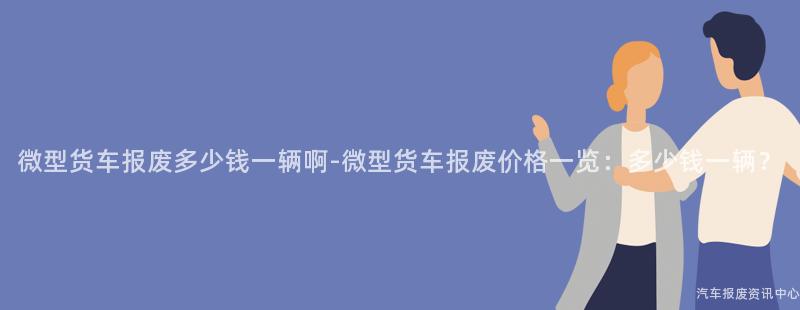 微型货车报废多少钱一辆啊-微型货车报废价格一览：多少钱一辆？
