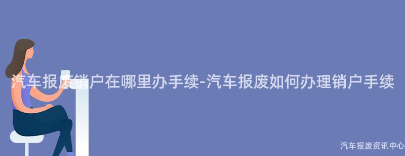 汽车报废销户在哪里办手续-汽车报废如何办理销户手续