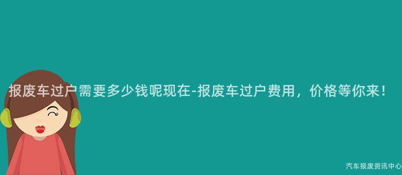 报废车过户需要多少钱呢现在-报废车过户费用，价格等你来！