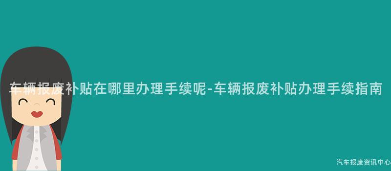 车辆报废补贴在哪里办理手续呢-车辆报废补贴办理手续指南