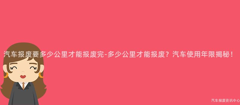 汽车报废要多少公里才能报废完-多少公里才能报废？汽车使用年限揭秘！