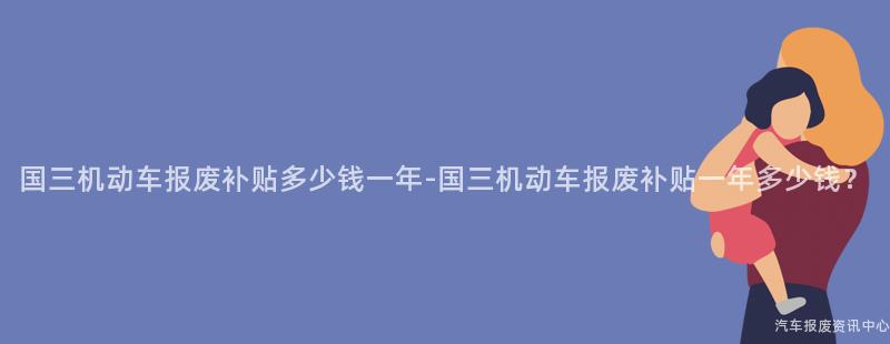 国三机动车报废补贴多少钱一年-国三机动车报废补贴一年多少钱？