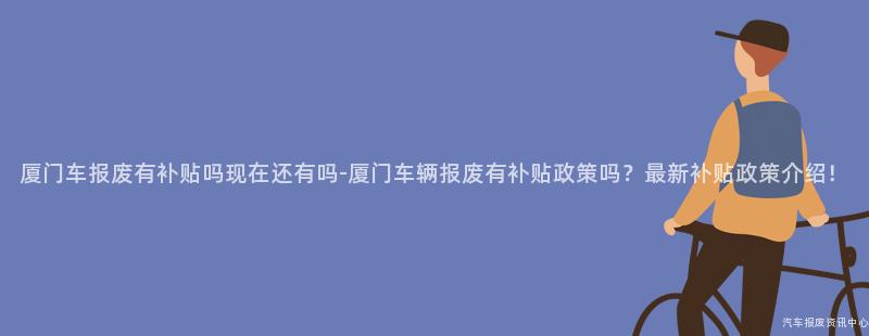 厦门车报废有补贴吗现在还有吗-厦门车辆报废有补贴政策吗？最新补贴政策介绍！