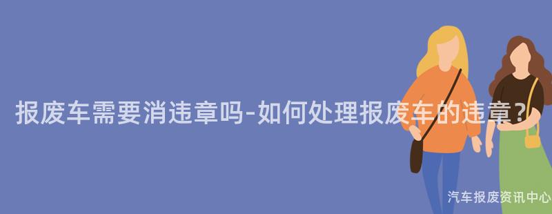 报废车需要消违章吗-如何处理报废车的违章？