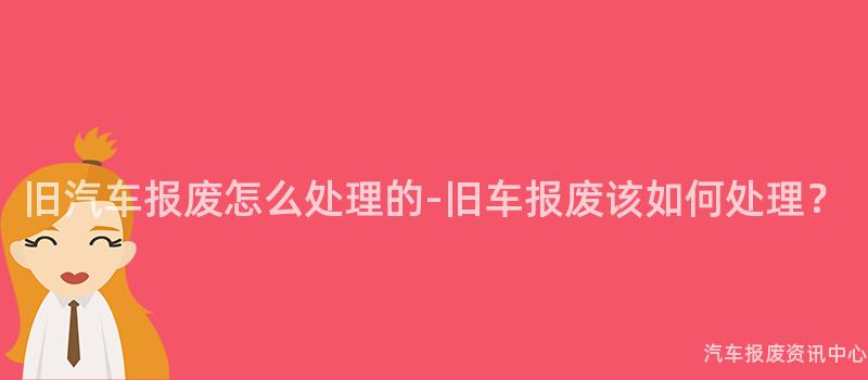 旧汽车报废怎么处理的-旧车报废该如何处理？