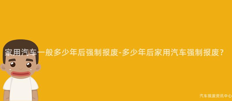 家用汽车一般多少年后强制报废-多少年后家用汽车强制报废？