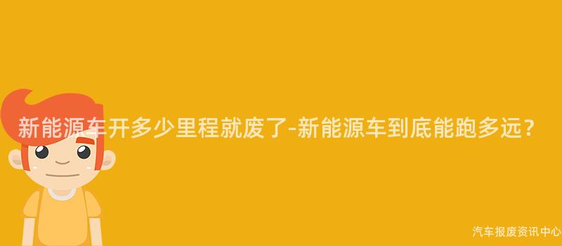 新能源车开多少里程就废了-新能源车到底能跑多远？