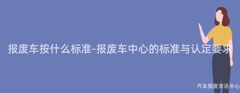 报废车按什么标准-报废车中心的标准与认定要求