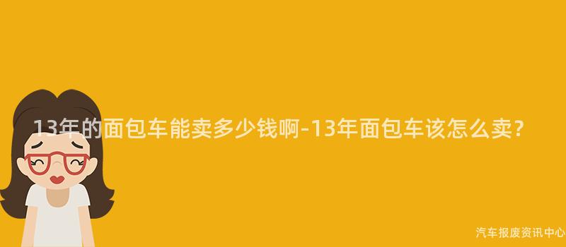 13年的面包车能卖多少钱啊-13年面包车该怎么卖？