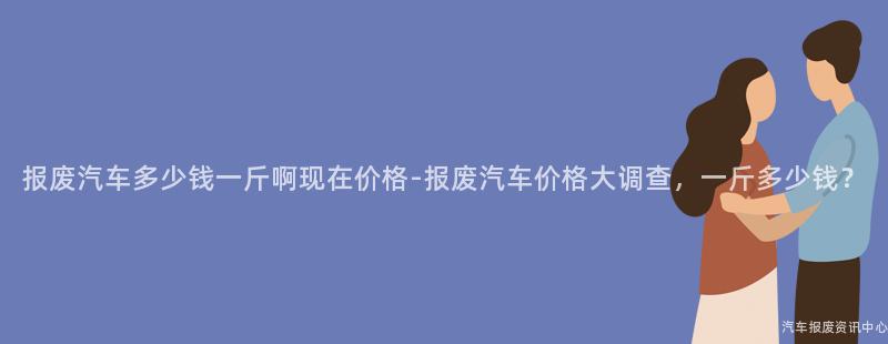 报废汽车多少钱一斤啊现在价格-报废汽车价格大调查，一斤多少钱？