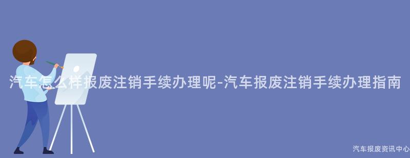 汽车怎么样报废注销手续办理呢-汽车报废注销手续办理指南