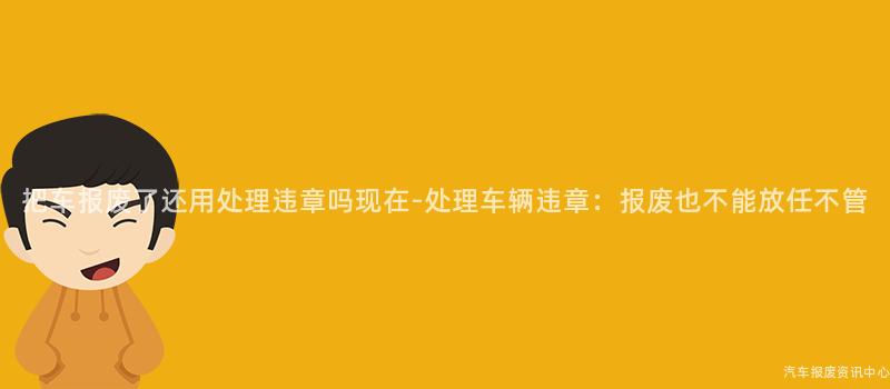 把车报废了还用处理违章吗现在-处理车辆违章：报废也不能放任不管