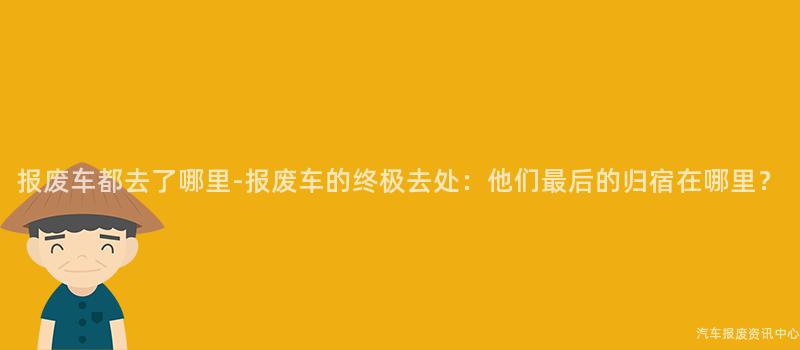 报废车都去了哪里-报废车的终极去处：他们最后的归宿在哪里？