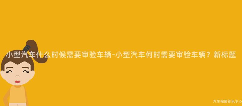 小型汽车什么时候需要审验车辆-小型汽车何时需要审验车辆？新标题