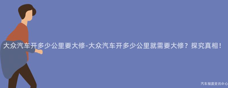 大众汽车开多少公里要大修-大众汽车开多少公里就需要大修？探究真相！