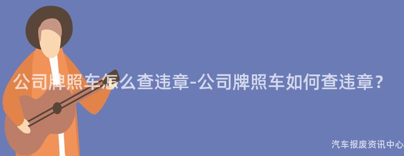 公司牌照车怎么查违章-公司牌照车如何查违章？