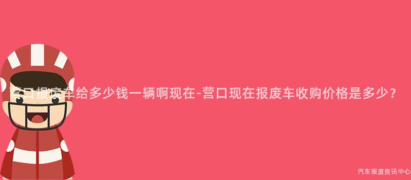 营口报废车给多少钱一辆啊现在-营口现在报废车收购价格是多少？