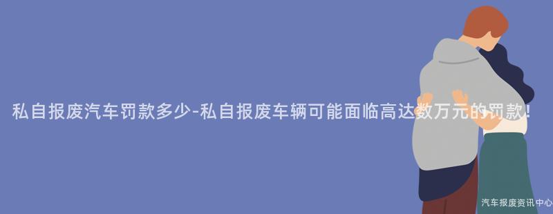 私自报废汽车罚款多少-私自报废车辆可能面临高达数万元的罚款！