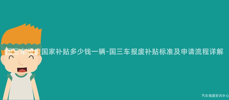 国三车报废国家补贴多少钱一辆-国三车报废补贴标准及申请流程详解