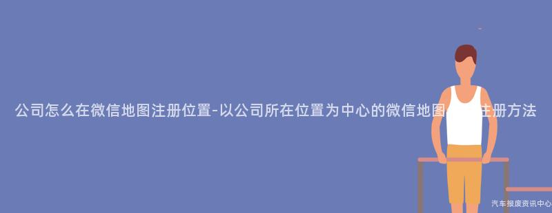 公司怎么在微信地图注册位置-以公司所在位置为中心的微信地图位置注册方法